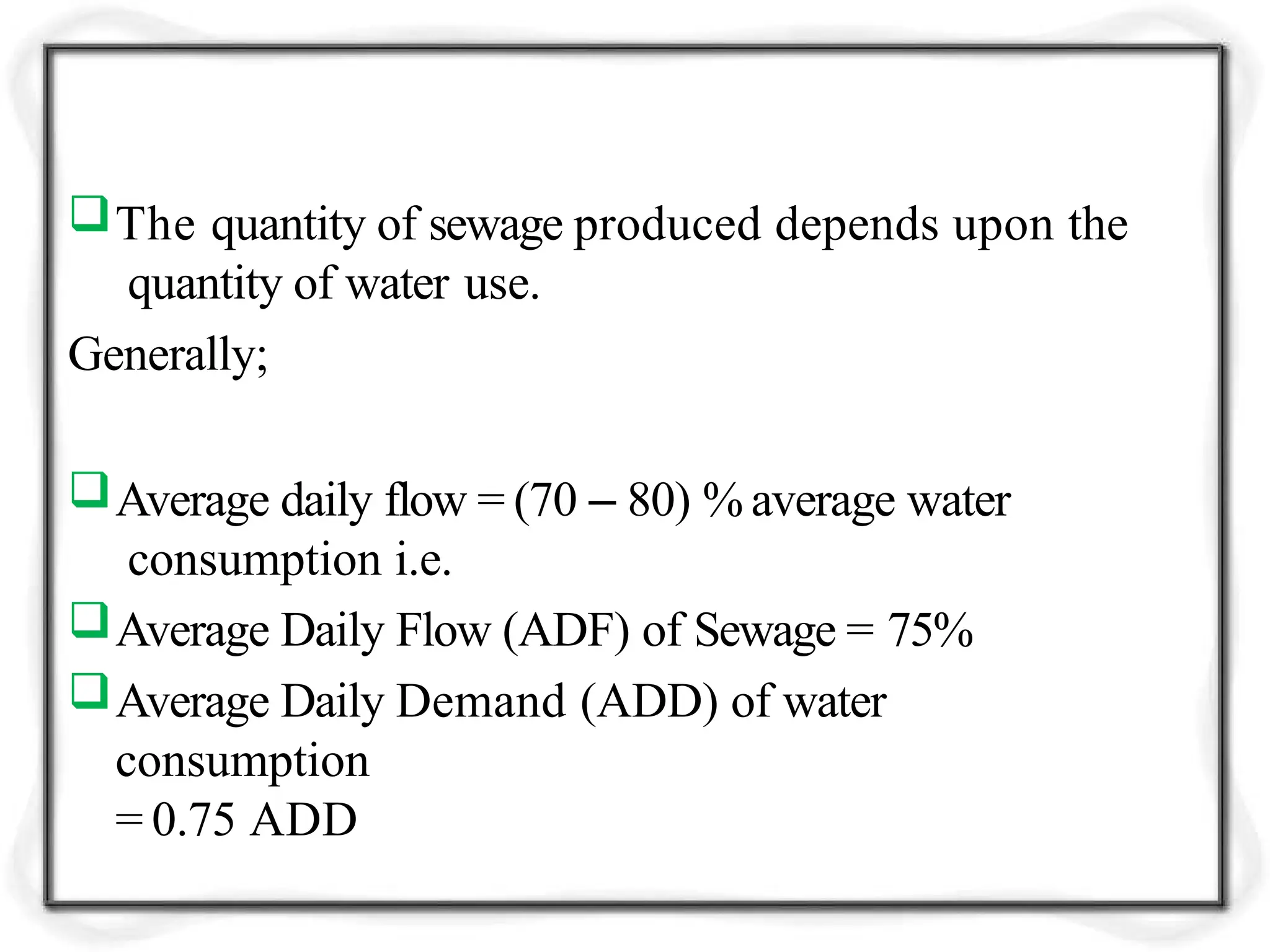The quantity of sewage produced depends upon the
quantity of water use.
Generally;
Average daily flow = (70 – 80) % average water
consumption i.e.
Average Daily Flow (ADF) of Sewage = 75%
Average Daily Demand (ADD) of water
consumption
= 0.75 ADD
 