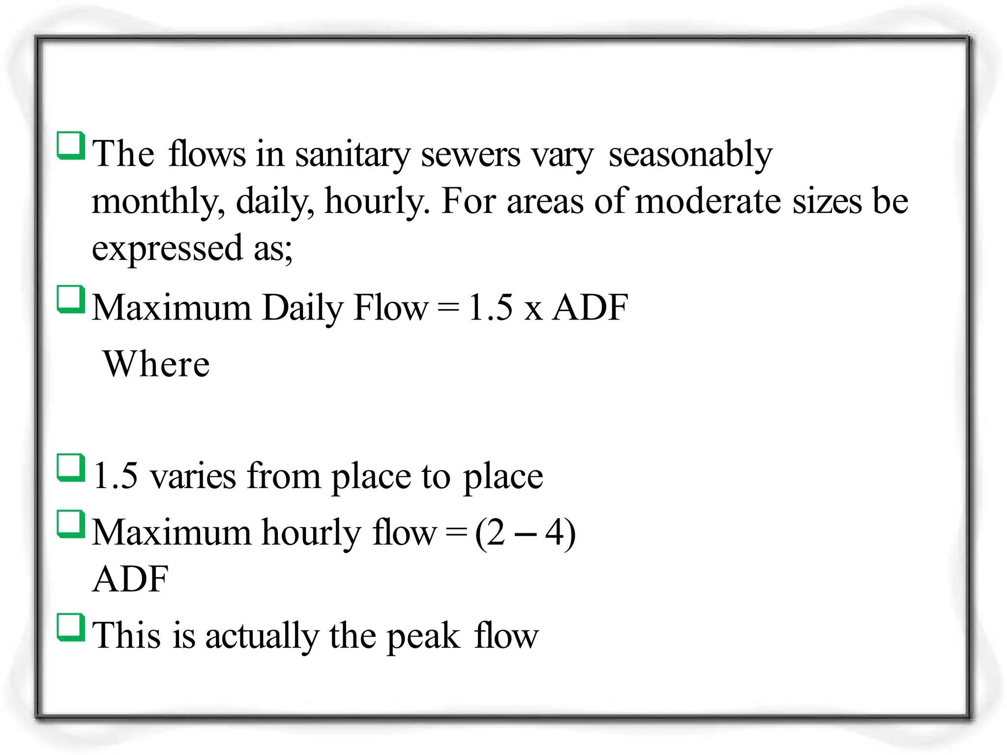 The flows in sanitary sewers vary seasonably
monthly, daily, hourly. For areas of moderate sizes be
expressed as;
Maximum Daily Flow = 1.5 x ADF
Where
1.5 varies from place to place
Maximum hourly flow = (2 – 4)
ADF
This is actually the peak flow
 