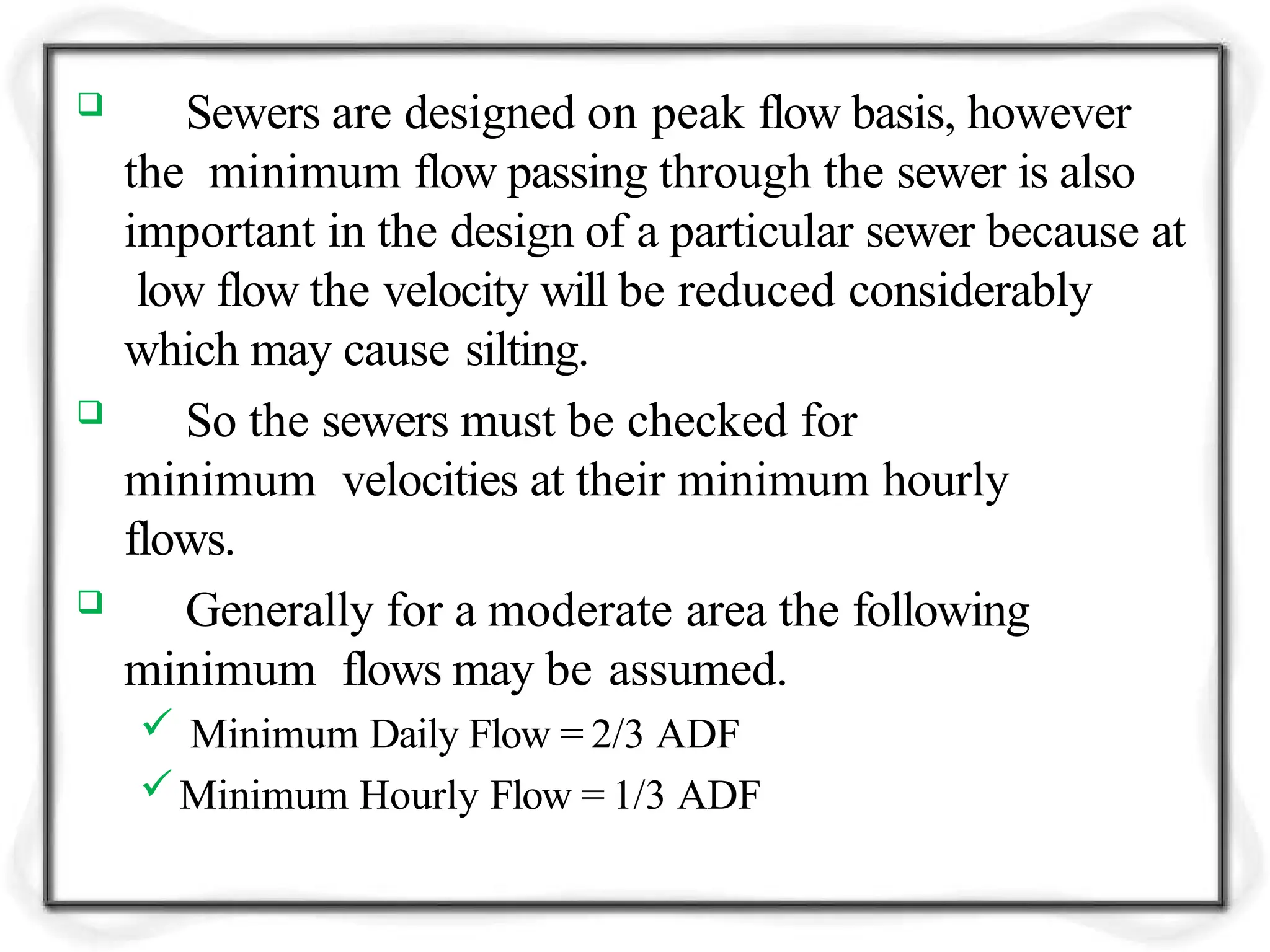  Sewers are designed on peak flow basis, however
the minimum flow passing through the sewer is also
important in the design of a particular sewer because at
low flow the velocity will be reduced considerably
which may cause silting.
 So the sewers must be checked for
minimum velocities at their minimum hourly
flows.
 Generally for a moderate area the following
minimum flows may be assumed.
 Minimum Daily Flow = 2/3 ADF
Minimum Hourly Flow = 1/3 ADF
 