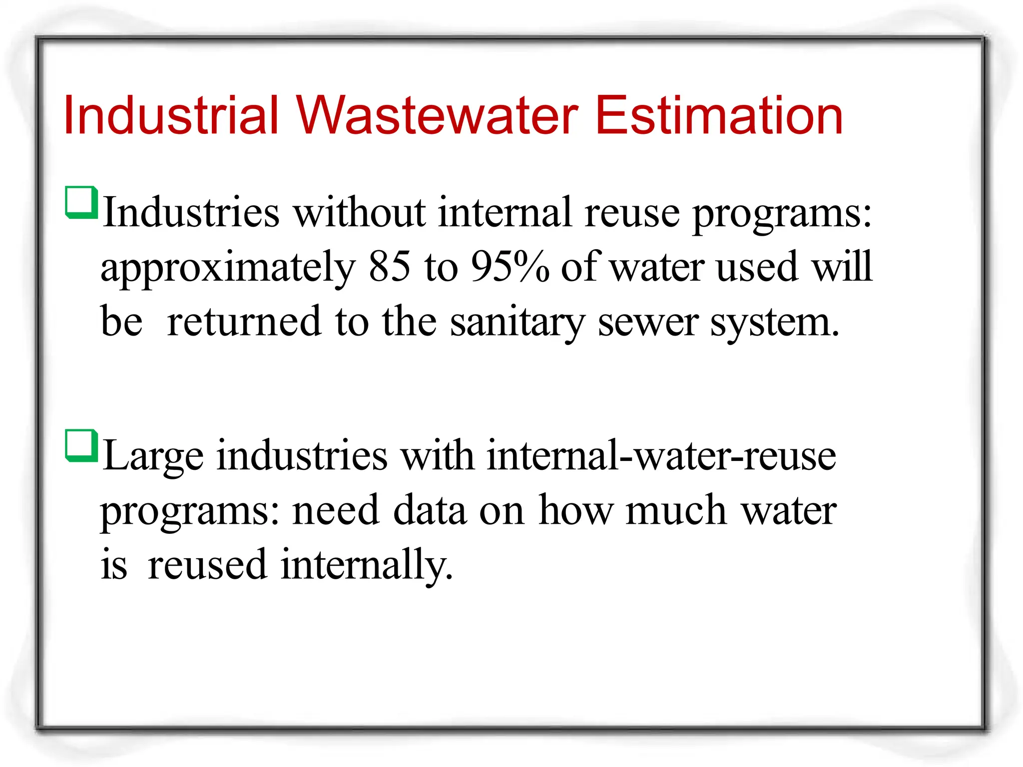 Industrial Wastewater Estimation
Industries without internal reuse programs:
approximately 85 to 95% of water used will
be returned to the sanitary sewer system.
Large industries with internal-water-reuse
programs: need data on how much water
is reused internally.
 