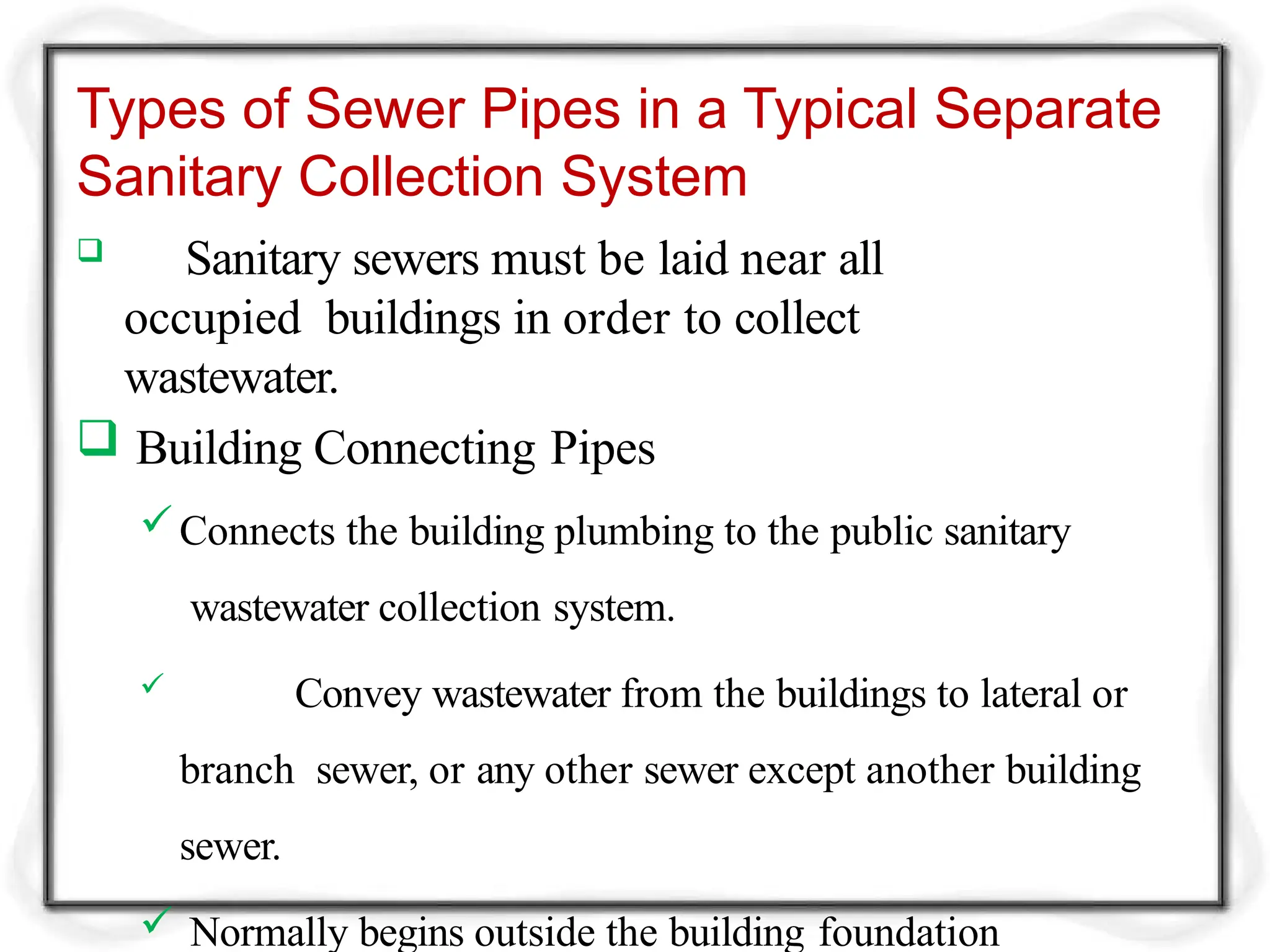 Types of Sewer Pipes in a Typical Separate
Sanitary Collection System
 Sanitary sewers must be laid near all
occupied buildings in order to collect
wastewater.
 Building Connecting Pipes
Connects the building plumbing to the public sanitary
wastewater collection system.
 Convey wastewater from the buildings to lateral or
branch sewer, or any other sewer except another building
sewer.
 Normally begins outside the building foundation
 