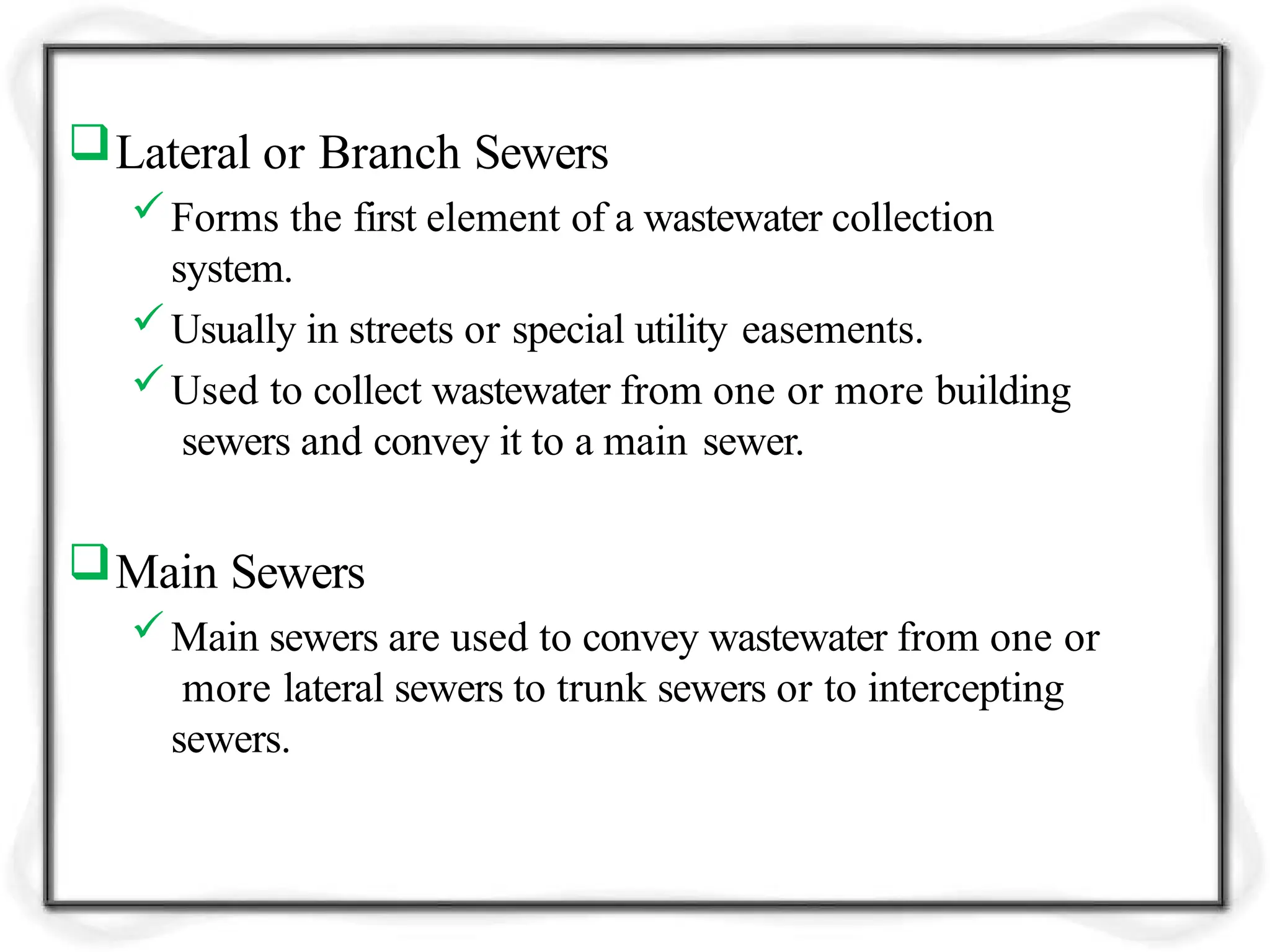 Lateral or Branch Sewers
Forms the first element of a wastewater collection
system.
Usually in streets or special utility easements.
Used to collect wastewater from one or more building
sewers and convey it to a main sewer.
Main Sewers
Main sewers are used to convey wastewater from one or
more lateral sewers to trunk sewers or to intercepting
sewers.
 