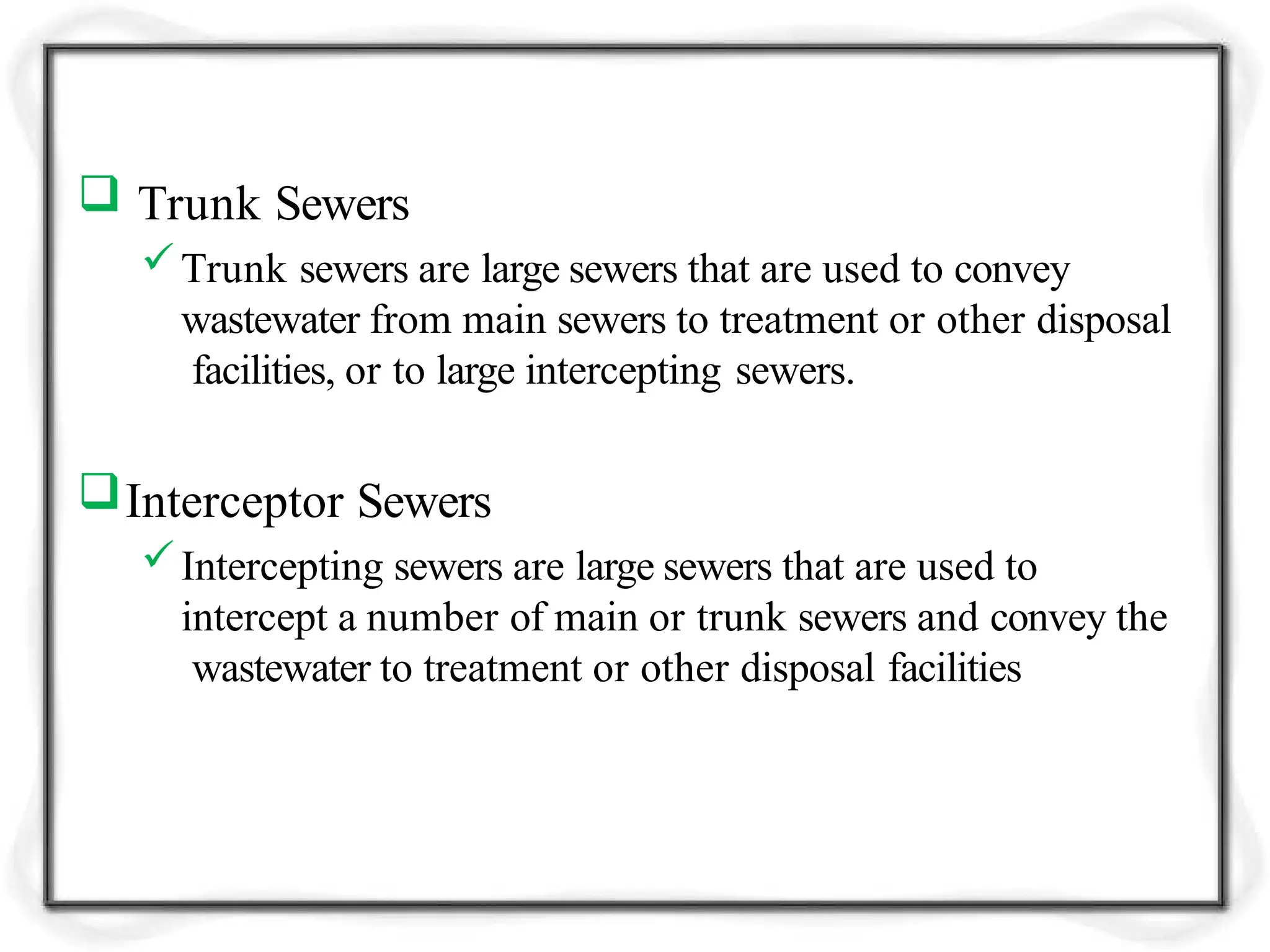  Trunk Sewers
Trunk sewers are large sewers that are used to convey
wastewater from main sewers to treatment or other disposal
facilities, or to large intercepting sewers.
Interceptor Sewers
Intercepting sewers are large sewers that are used to
intercept a number of main or trunk sewers and convey the
wastewater to treatment or other disposal facilities
 