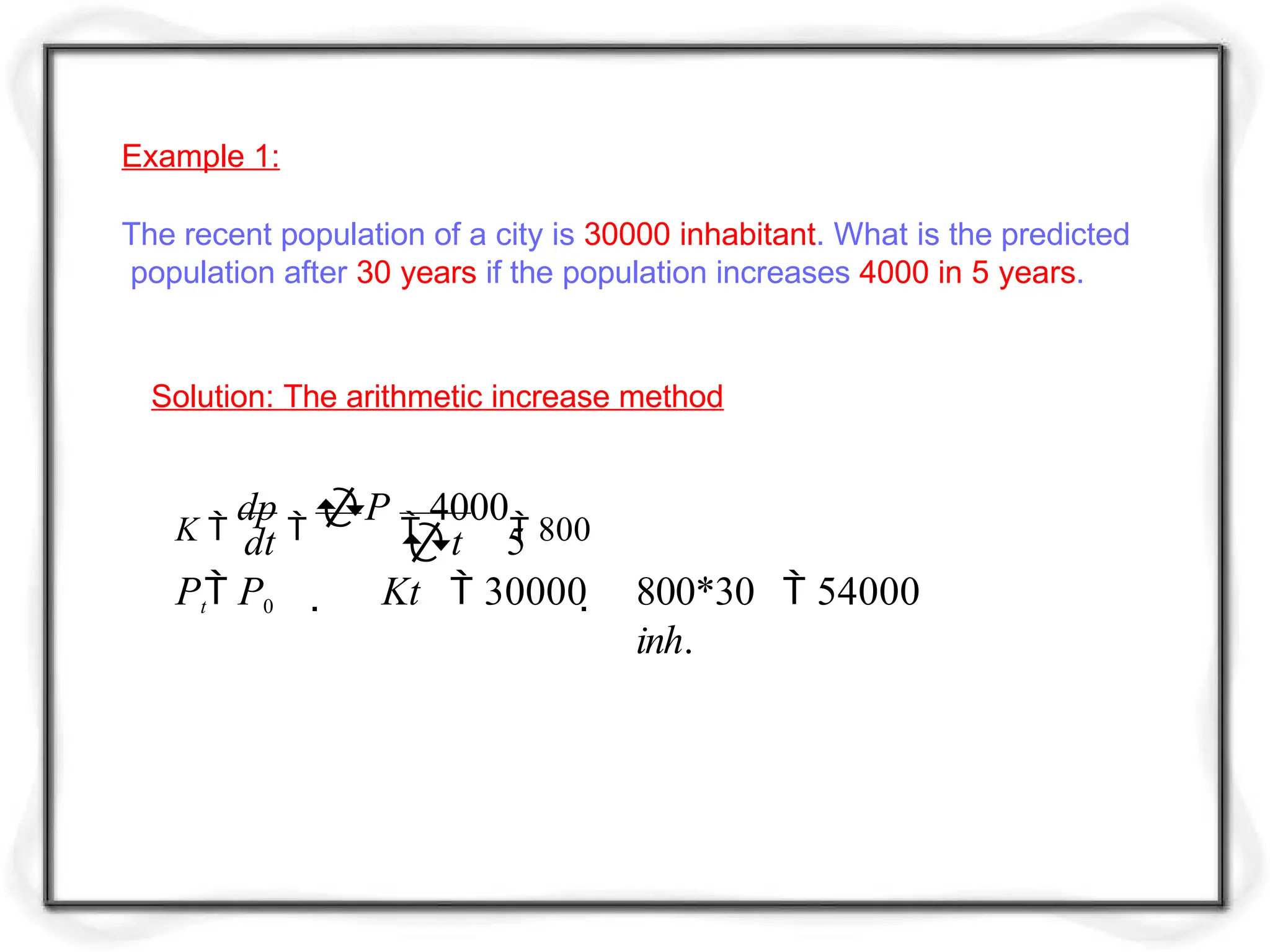 Example 1:
The recent population of a city is 30000 inhabitant. What is the predicted
population after 30 years if the population increases 4000 in 5 years.
Solution: The arithmetic increase method
K 
dp

P

4000
 800
dt t 5
Pt P0  Kt  30000  800*30  54000
inh.
 