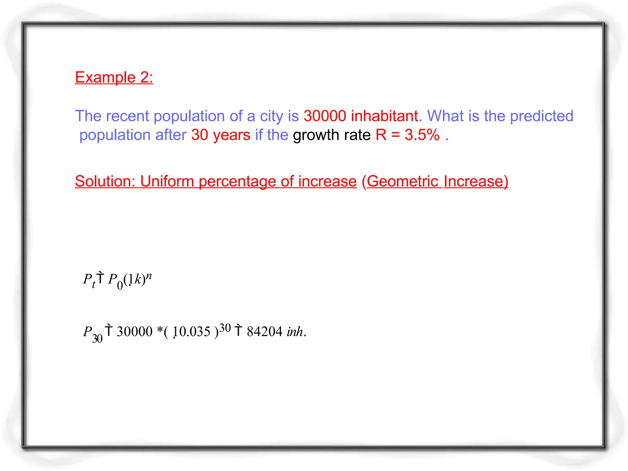 Example 2:
The recent population of a city is 30000 inhabitant. What is the predicted
population after 30 years if the growth rate R = 3.5% .
Pt P0(1k)n
P30
 30000 *( 10.035 )30  84204 inh.
Solution: Uniform percentage of increase (Geometric Increase)
 