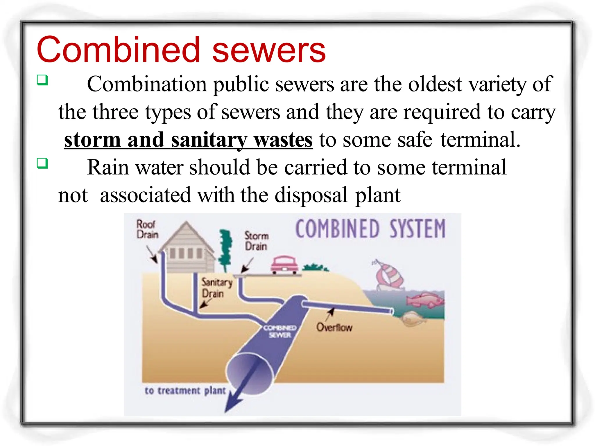 Combined sewers
 Combination public sewers are the oldest variety of
the three types of sewers and they are required to carry
storm and sanitary wastes to some safe terminal.
 Rain water should be carried to some terminal
not associated with the disposal plant
 