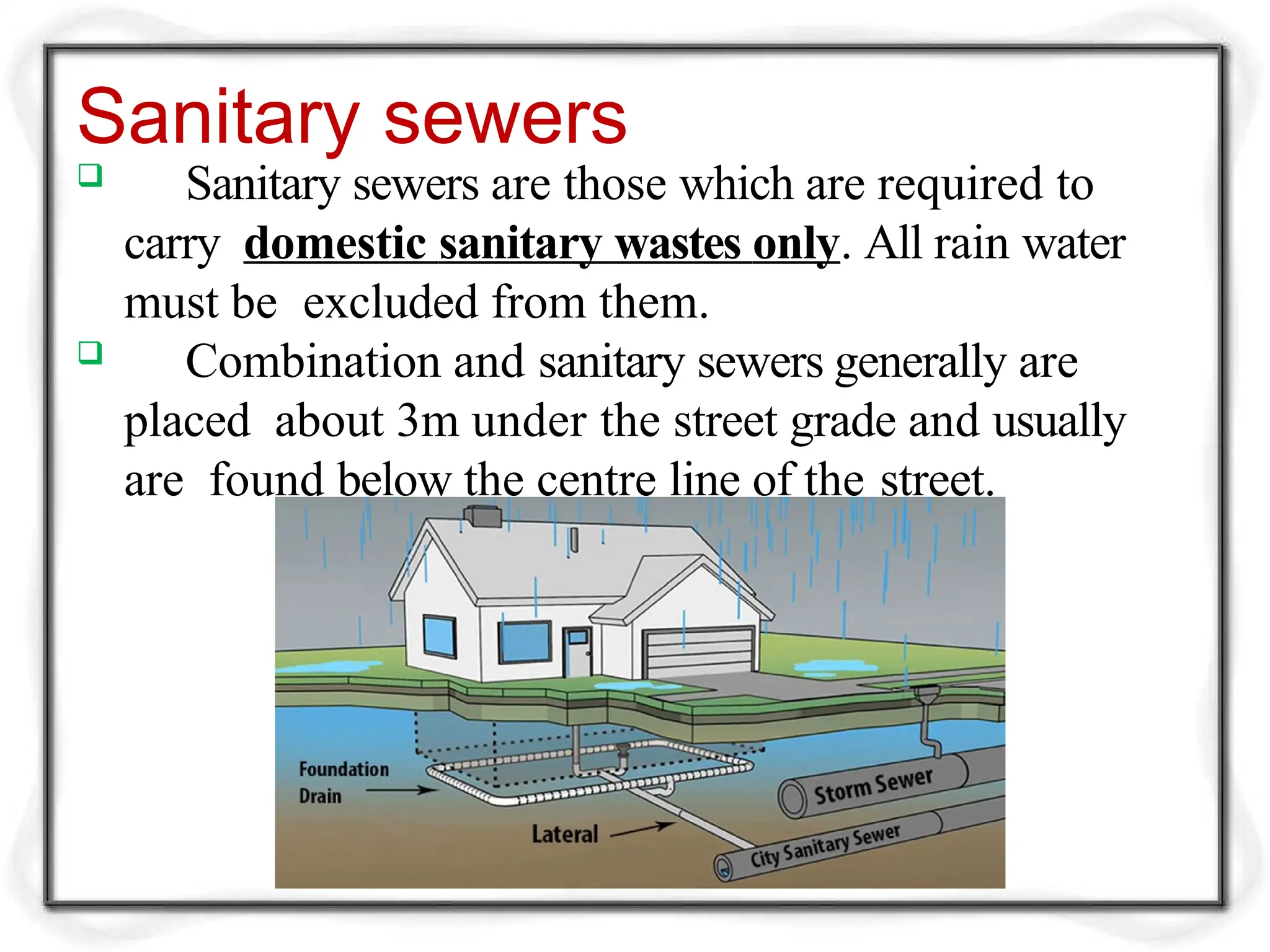 Sanitary sewers
 Sanitary sewers are those which are required to
carry domestic sanitary wastes only. All rain water
must be excluded from them.
 Combination and sanitary sewers generally are
placed about 3m under the street grade and usually
are found below the centre line of the street.
 