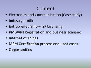 Content
• Electronics and Communication (Case study)
• Industry profile
• Entrepreneurship – ISP Licensing
• PMWANI Registration and business scenario
• Internet of Things
• M2M Certification process and used cases
• Opportunities
 