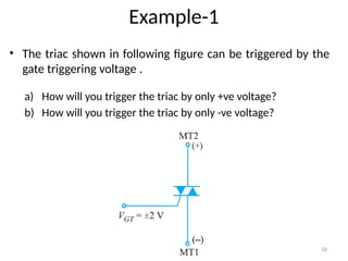 10
Example-1
• The triac shown in following figure can be triggered by the
gate triggering voltage .
a) How will you trigger the triac by only +ve voltage?
b) How will you trigger the triac by only -ve voltage?
 