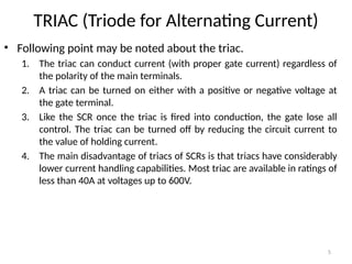 5
TRIAC (Triode for Alternating Current)
• Following point may be noted about the triac.
1. The triac can conduct current (with proper gate current) regardless of
the polarity of the main terminals.
2. A triac can be turned on either with a positive or negative voltage at
the gate terminal.
3. Like the SCR once the triac is fired into conduction, the gate lose all
control. The triac can be turned off by reducing the circuit current to
the value of holding current.
4. The main disadvantage of triacs of SCRs is that triacs have considerably
lower current handling capabilities. Most triac are available in ratings of
less than 40A at voltages up to 600V.
 