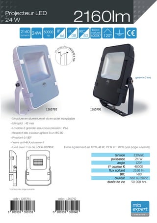 tension
puissance
angle
t° couleur K
flux sortant
IRC
couleur
durée de vie
230VaC
24 W
120°
4000K
2160 lm
>80
noir ou blanc
50 000 hrs
garantie 3 ans
- Structure en aluminium et vis en acier inoxydable
- Ultraplat : 42 mm
- Lavable à grandes eaux sous pression : IP66
- Respect des couleurs grâce à un IRC 80
- Pivotant à 180°
- Verre anti-éblouissement
- Livré avec 1 m de câble H07RNF
2160lmProjecteur LED
24 W
code : 1265791 code : 1265792
2160
lumens
24W 50000
hrs
blanc
naturel
4000K°
IP IK
66 08
IRC
80 120°
P R E M I U M
Voir les cotes page suivante
Existe également en 12 W, 48 W, 72 W et 120 W (voir page suivante)
un
projecteur DE
SIGN&FIN
1265792 1265791
 