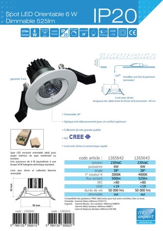 Spot LED encastré orientable idéal pour
projet intérieur de type résidentiel ou
tertiaire.
Une puissance de 6 W équivalente à une
lampe 50 W halogène dichroïque standard.
Livré avec driver et collerette blanche
orientable
56mm
60mm
minimum
clic!!
Installez une fois la peinture
terminée !
Livré avec driver
longueur de câble entre le driver et le luminaire : 40 cm
38°
525lm
20
6
20°
orientable
50W
equivalent dimmable
50000
heures
dichro
70-80mm
UGR
>19
tension
puissance
angle
t° couleur K
flux sortant
IRC
UGR
durée de vie
dimmable
230VaC
6W
38°
3000K
500lm
>80
<19
50 000 hrs
oui
230VaC
6W
38°
4000K
525lm
>80
<19
50 000 hrs
oui
1265642 1265643
Orientable 20°
60mm
90 mm
Compatibilité des gradateurs TRIAC déjà testés, pour tout autre contrôleur, faire un essai :
Schneider : Gamme Odace référence S530-515
Legrand : Gamme Mosaïc, Eco-variateur référence 048870
Gamme Niloé, Variateur référence 048871
Gamme Neptune, Variateur référence 091306
Spot LED Orientable 6 W
Dimmable 525lm IP20
lumens
code : 1265642 code : 1265643
Optique anti-éblouissement pour un confort optimum
Collerette de très grande qualité
led
code article :
Livré avec driver à connectique rapide
garantie 3 ans
+
+
+
+
+
 