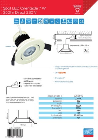 Spot LED encastré orientable direct 230 V (sans
driver). Idéal pour le résidentiel (neuf et rénova-
tion). Puissance 7 W équivalente à une lampe
GU10 halogène standard de 50 W.
tension
puissance
angle
t° couleur K
flux sortant
IRC
UGR
durée de vie
dimmable
230VaC
6W
38°
3000K
350lm
>80
<19
25 000 hrs
non
1265640
Optique orientable anti-éblouissement permet aux utilisateurs
un confort optimum
LED
Spot LED Orientable 7 W
350lm Direct 230 V
G E N E R I C
38°
350lm
3000K3000K20
7 20°
orientable
non dimmable
25000
hrs
50W
GU10 72-80mm
50W
GU10
remplace
72-80mm
70mm
90 mm
60mm
13mmminimum
longueur de câble : 15cm
70mm
90 mm
N
L reprise en coupure
sans outil nécessaire !
N
L
Orientable 20°
garantie 2 ans
+
Alimentation directe 230 V+
+
+
code article :
code : 1265640
Livré avec connecteur
rapide pour :
- reprise en coupure
- sans outil nécessaire !
 