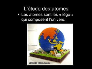 L’étude des atomes
• Les atomes sont les « légo »
qui composent l’univers.

 