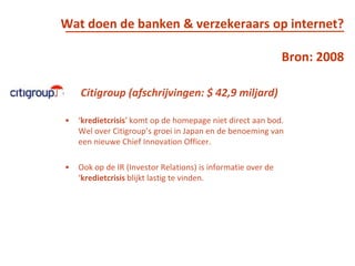 Wat doen de banken & verzekeraars op internet?Bron: 2008Citigroup (afschrijvingen: $ 42,9 miljard)‘kredietcrisis’ komt op de homepage niet direct aan bod. Wel over Citigroup’s groei in Japan en de benoeming van een nieuwe ChiefInnovationOfficer. Ook op de IR (Investor Relations) is informatie over de ‘kredietcrisis blijkt lastig te vinden.  