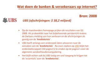 Wat doen de banken & verzekeraars op internet?Bron: 2008UBS (afschrijvingen: $ 38,2 miljard)Op de investeerders homepage prijken de resultaten van Q1 2008. Als je doorklikt naar het bijbehorende persbericht maken de Zwitsers melding van hun verliezen en de afschrijvingen als gevolg van de ‘kredietcrisis’ . UBS heeft onlangs een onderzoek laten uitvoeren naar de oorzaken van de ‘kredietcrisis’ . Na even zoeken op UBS blijkt het onderzoeksrapport (50 pagina’s) te vinden op de pagina’s over de algemene aandeelhoudersvergadering. Het blijft echter ook bij UBS lastig om snel toegang te krijgen tot de ‘essentials’ over de ‘kredietcrisis’ . 