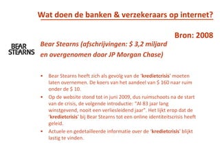 Wat doen de banken & verzekeraars op internet?Bron: 2008BearStearns (afschrijvingen: $ 3,2 miljard en overgenomen door JP Morgan Chase)BearStearns heeft zich als gevolg van de ‘kredietcrisis’ moeten laten overnemen. De koers van het aandeel van $ 160 naar ruim onder de $ 10. Op de website stond tot in juni 2009, dus ruimschoots na de start van de crisis, de volgende introductie: “Al 83 jaar lang winstgevend, nooit een verliesleidend jaar”. Het lijkt erop dat de ‘kredietcrisis’ bij BearStearns tot een online identiteitscrisis heeft geleid. Actuele en gedetailleerde informatie over de ‘kredietcrisis’ blijkt lastig te vinden. 