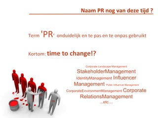 Naam PR nog van deze tijd ?Term 'PR‘  onduidelijk en te pas en te onpas gebruiktKortom: time to change!? Corporate Landscape Management  StakeholderManagementIdentityManagementInfluencer Management Public Influencer ManagementCorporateEnvironmentManagementCorporateRelationsManagement...etc....