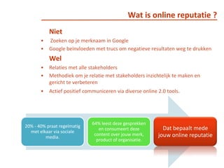 Wat is online reputatie ?Niet Zoeken op je merknaam in Google Google beïnvloeden met trucs om negatieve resultaten weg te drukken 	WelRelaties met alle stakeholdersMethodiek om je relatie met stakeholders inzichtelijk te maken en gericht te verbeterenActief positief communiceren via diverse online 2.0 tools. 