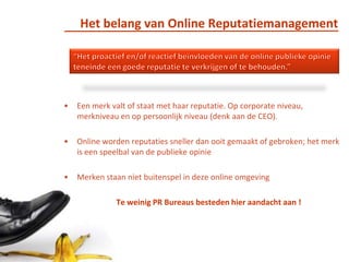 Het belang van Online Reputatiemanagement“Het proactief en/of reactief beïnvloeden van de online publieke opinie teneinde een goede reputatie te verkrijgen of te behouden.”Een merk valt of staat met haar reputatie. Op corporate niveau, merkniveau en op persoonlijk niveau (denk aan de CEO). Online worden reputaties sneller dan ooit gemaakt of gebroken; het merk is een speelbal van de publieke opinieMerken staan niet buitenspel in deze online omgeving 	Te weinig PR Bureaus besteden hier aandacht aan !