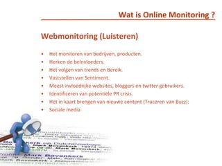Wat is Online Monitoring ?Webmonitoring (Luisteren)Het monitoren van bedrijven, producten.  Herken de beïnvloeders.Het volgen van trends en Bereik.Vaststellen van Sentiment.Meest invloedrijke websites, bloggers en twitter gebruikers.Identificeren van potentiële PR crisis.Het in kaart brengen van nieuwe content (Traceren van Buzz):Sociale media