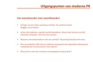 Uitgangspunten van moderne PRVan woordvoerder naar woordhoorder!Vroeger via een select aantal journalisten. Nu vijf keer zoveel bloggers, journalisten.  Je kan niet iedereen, nog één op één benaderen. Keuze voor kennen van alle relevante contacten. Woordhoorder zijn dus... Waarom iemand benaderen met een verhaal?  Dé perslijst bestaat niet meer. Prio op medialijst. Met alles en iedereen daarop die over bepaalde onderwerpen invloedrijk kan communiceren met anderen.Wie je kent is dan dus minstens zo belangrijk als wat je kent !