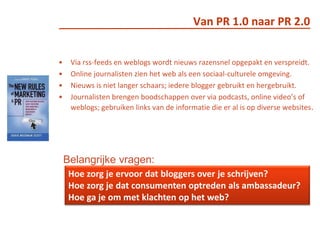 Van PR 1.0 naar PR 2.0Via rss-feeds en weblogs wordt nieuws razensnel opgepakt en verspreidt. Online journalisten zien het web als een sociaal-culturele omgeving.Nieuws is niet langer schaars; iedere blogger gebruikt en hergebruikt.Journalisten brengen boodschappen over via podcasts, online video’s of weblogs; gebruiken links van de informatie die er al is op diverse websites.Belangrijke vragen: Hoe zorg je ervoor dat bloggers over je schrijven? Hoe zorg je dat consumenten optreden als ambassadeur? Hoe ga je om met klachten op het web? 