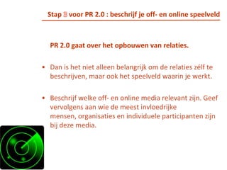 Stap 2 voor PR 2.0 : beschrijf de relatie met je doelgroepBreng de “RELATIE” met je doelgroep in kaart.Wat is de huidige situatie? En wat is de gewenste? Hoe ziet je doelgroep de relatie en welk voordeel heeft de doelgroep bij een relatie met jouw organisatie of merk? Wat zijn de verwachtingen van beide partijen?