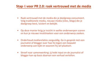 Stap 3 voor PR 2.0 : beschrijf je off- en online speelveldPR 2.0 gaat over het opbouwen van relaties. Dan is het niet alleen belangrijk om de relaties zélf te beschrijven, maar ook het speelveld waarin je werkt. Beschrijf welke off- en online media relevant zijn. Geef vervolgens aan wie de meest invloedrijke mensen, organisaties en individuele participanten zijn bij deze media.
