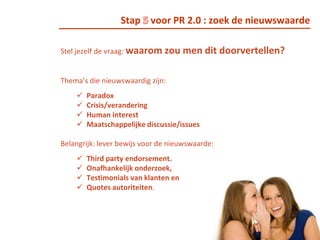 Stap 4 voor PR 2.0: raak vertrouwd met de mediaRaak vertrouwd met de media die je doelgroep consumeert. Volg traditionele media, nieuwe media (sites, blogs) die je doelgroep leest, luistert en bekijkt. Op deze manier krijg je inzicht in welke onderwerpen scoren en kun je nieuwe invalshoeken voor een onderwerp zoeken.Onderhoud mediarelaties zorgvuldig. Ga in gesprek met een journalist of blogger over hoe hij tegen een bepaald onderwerp aan kijkt en waarom hij wil plaatsen. Streef naar samenwerking: jij hebt input en de journalist of blogger kan op basis daarvan een verhaal vertellen.