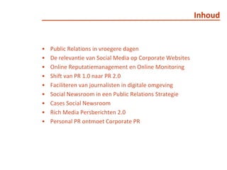 InhoudPublic Relations in vroegere dagenDe relevantie van Social Media op Corporate WebsitesOnline Reputatiemanagement en Online MonitoringShift van PR 1.0 naar PR 2.0 Faciliteren van journalisten in digitale omgevingSocialNewsroom in een Public Relations StrategieCases SocialNewsroomRich Media Persberichten 2.0Personal PR ontmoet Corporate PR
