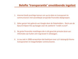 	Belofte ‘transparantie’ onvoldoende ingelostInternet biedt prachtige kansen om up-to-date en transparant te communiceren met wereldwijd verspreide financiële doelgroepen. Zeker gezien het gebruik van Google door de Stakeholders.  Denk aan de bijna 8 miljoen hits op Google voor de zoekterm “credit crunch”. De grote financiële instellingen die in dit geval de primaire bron van informatie zijn hullen zich nog teveel in stilzwijgen. Je zou ook in 2008 verwachten dat bedrijven over zo’n belangrijk thema transparanter en toegankelijker communiceren.