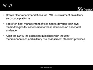 www.lectromec.com
Why?
• Create clear recommendations for EWIS sustainment on military
aerospace platforms
• Too often fleet management offices had to develop their own
methodologies for assessment or base decisions on anecdotal
evidence
• Align the EWIS life extension guidelines with industry
recommendations and military risk assessment standard practices
 