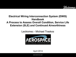 www.lectromec.com
Electrical Wiring Interconnection System (EWIS)
Handbook
A Process to Assess Overall Condition, Service Life
Extension (SLE) and Continued Airworthiness
Lectromec - Michael Traskos
April 2014
 