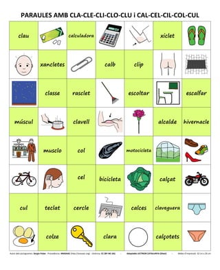 PARAULES AMB CLA-CLE-CLI-CLO-CLU i CAL-CEL-CIL-COL-CUL
clau calculadora xiclet
xancletes calb clip
classe rasclet escoltar escalfar
múscul clavell alcalde hivernacle
musclo col motocicleta
cel bicicleta calçat
cul teclat cercle calces claveguera
colze clara calçotets
Autor dels pictogrames: Sergio Palao - Procedència: ARASAAC (http://arasaac.org) - Llicència: CC (BY-NC-SA) - Adaptable LECTRON CATALUNYA (Diset) - Mides d’impressió: 32 cm x 26 cm
 