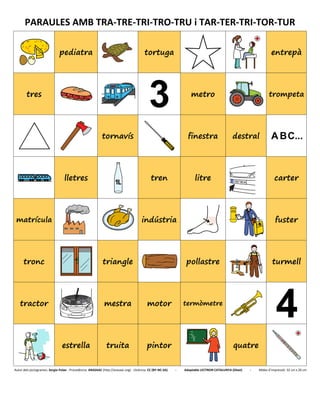 PARAULES AMB TRA-TRE-TRI-TRO-TRU i TAR-TER-TRI-TOR-TUR
pediatra tortuga entrepà
tres
7
metro trompeta
tornavís finestra destral
lletres tren litre carter
matrícula indústria fuster
tronc triangle pollastre turmell
tractor mestra motor termòmetre
estrella truita pintor quatre
Autor dels pictogrames: Sergio Palao - Procedència: ARASAAC (http://arasaac.org) - Llicència: CC (BY-NC-SA) - Adaptable LECTRON CATALUNYA (Diset) - Mides d’impressió: 32 cm x 26 cm
 