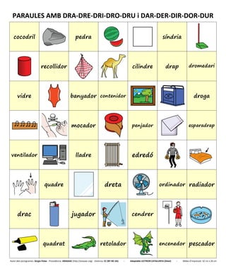 PARAULES AMB DRA-DRE-DRI-DRO-DRU i DAR-DER-DIR-DOR-DUR
cocodril pedra síndria
recollidor cilindre drap dromedari
vidre banyador contenidor droga
mocador penjador esparadrap
ventilador lladre edredó
quadre dreta ordinador radiador
drac jugador cendrer
quadrat retolador encenedor pescador
Autor dels pictogrames: Sergio Palao - Procedència: ARASAAC (http://arasaac.org) - Llicència: CC (BY-NC-SA) - Adaptable LECTRON CATALUNYA (Diset) - Mides d’impressió: 32 cm x 26 cm
 