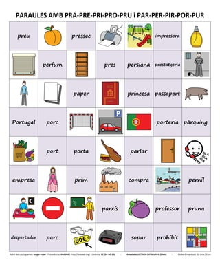 PARAULES AMB PRA-PRE-PRI-PRO-PRU i PAR-PER-PIR-POR-PUR
preu préssec impressora
perfum pres persiana prestatgeria
paper princesa passaport
Portugal porc porteria pàrquing
port porta parlar
empresa prim compra pernil
parxís professor pruna
despertador parc sopar prohibit
Autor dels pictogrames: Sergio Palao - Procedència: ARASAAC (http://arasaac.org) - Llicència: CC (BY-NC-SA) - Adaptable LECTRON CATALUNYA (Diset) - Mides d’impressió: 32 cm x 26 cm
 