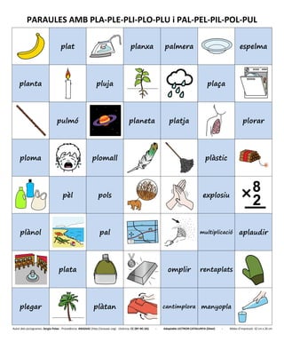 PARAULES AMB PLA-PLE-PLI-PLO-PLU i PAL-PEL-PIL-POL-PUL
plat planxa palmera espelma
planta pluja plaça
pulmó planeta platja plorar
ploma plomall plàstic
pèl pols explosiu
plànol pal multiplicació aplaudir
plata omplir rentaplats
plegar plàtan cantimplora manyopla
Autor dels pictogrames: Sergio Palao - Procedència: ARASAAC (http://arasaac.org) - Llicència: CC (BY-NC-SA) - Adaptable LECTRON CATALUNYA (Diset) - Mides d’impressió: 32 cm x 26 cm
 