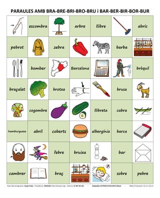 PARAULES AMB BRA-BRE-BRI-BRO-BRU i BAR-BER-BIR-BOR-BUR
escombra arbre llibre abric
pebrot zebra barba
bomber Barcelona bròquil
braçalet brotxa brusa
cogombre llibreta cabra
hamburguesa abril coberts albergínia barca
febre bruixa bar
cambrer braç sobre pebre
Autor dels pictogrames: Sergio Palao - Procedència: ARASAAC (http://arasaac.org) - Llicència: CC (BY-NC-SA) - Adaptable LECTRON CATALUNYA (Diset) - Mides d’impressió: 32 cm x 26 cm
 