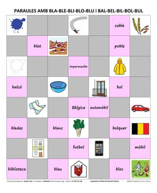 PARAULES AMB BLA-BLE-BLI-BLO-BLU i BAL-BEL-BIL-BOL-BUL
cable
blat poble
impermeable
balcó bol
Bèlgica automòbil
bledes blanc bolquer
futbol mòbil
biblioteca blau bloc
Autor dels pictogrames: Sergio Palao - Procedència: ARASAAC (http://arasaac.org) - Llicència: CC (BY-NC-SA) - Adaptable LECTRON CATALUNYA (Diset) - Mides d’impressió: 32 cm x 26 cm
 