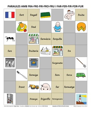 PARAULES AMB FRA-FRE-FRI-FRO-FRU i FAR-FER-FIR-FOR-FUR
fort fregall fruita
fred
farmàcia forquilla
fars fruiteria fre
furgoneta
formiga forn forca
front far formatge
França frigorífic formigonera
Autor dels pictogrames: Sergio Palao - Procedència: ARASAAC (http://arasaac.org) - Llicència: CC (BY-NC-SA) - Adaptable LECTRON CATALUNYA (Diset) - Mides d’impressió: 32 cm x 26 cm
 