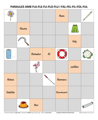 PARAULES AMB FLA-FLE-FLI-FLO-FLU i FAL-FEL-FIL-FOL-FUL
flam
flauta
falç
flotador fil
coliflor
fletxa flamenc
faldilla fluorescent
flor
Autor dels pictogrames: Sergio Palao - Procedència: ARASAAC (http://arasaac.org) - Llicència: CC (BY-NC-SA) - Adaptable LECTRON CATALUNYA (Diset) - Mides d’impressió: 32 cm x 26 cm
 