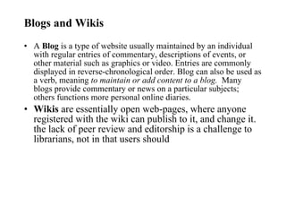 Blogs and Wikis A  Blog  is a type of website usually maintained by an individual with regular entries of commentary, descriptions of events, or other material such as graphics or video. Entries are commonly displayed in reverse-chronological order. Blog can also be used as a verb, meaning  to maintain or add content to a blog.   Many blogs provide commentary or news on a particular subjects; others functions more personal online diaries.  Wikis  are essentially open web-pages, where anyone registered with the wiki can publish to it, and change it. the lack of peer review and editorship is a challenge to librarians, not in that users should  