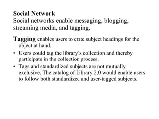 Social Network Social networks enable messaging, blogging, streaming media, and tagging. Tagging   enables users to crate subject headings for the object at hand. Users could tag the library’s collection and thereby participate in the collection process. Tags and standardized subjects are not mutually exclusive. The catalog of Library 2.0 would enable users to follow both standardized and user-tagged subjects. 