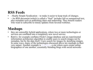 RSS Feeds - Really Simple Syndication – to make it easier to keep track of changes. - An RSS document (which is called a “feed” includes full or summarized text, plus metadata such as publishing dates and authorship. They benefit readers who want to subscribe to timely updates from favored websites. Mashups they are ostensibly hybrid applications, where two or more technologies or services are conflated into a completely new novel service. Retrivr, for example conflates Flickr's image database and an experimental information architecture algorithm to enable users to search images not by metadata, but by the data itself. Users search for images by sketching images. In some ways, many of the technologies discussed above are mashups in their very nature. Another example is  WikiBios , a site where users create online biographies of one another, essentially blending blogs with social networks  