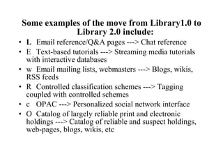 Some examples of the move from Library1.0 to Library 2.0 include:   Email reference/Q&A pages ---> Chat reference   Text-based tutorials ---> Streaming media tutorials with interactive databases   Email mailing lists, webmasters ---> Blogs, wikis, RSS feeds   Controlled classification schemes ---> Tagging coupled with controlled schemes   OPAC ---> Personalized social network interface   Catalog of largely reliable print and electronic holdings ---> Catalog of reliable and suspect holdings, web-pages, blogs, wikis, etc 
