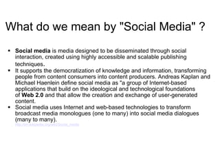 What do we mean by "Social Media" ? Social media  is media designed to be disseminated through social interaction, created using highly accessible and scalable publishing techniques .  It supports the democratization of knowledge and information, transforming people from content consumers into content producers. Andreas Kaplan and Michael Haenlein define social media as "a group of Internet-based applications that build on the ideological and technological foundations of  Web 2.0  and that allow the creation and exchange of user-generated content. Social media uses Internet and web-based technologies to transform broadcast media monologues (one to many) into social media dialogues (many to many).  http:// en.wikipedia.org/wiki/Social_media 