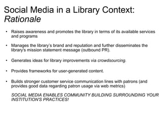 Social Media in a Library Context: Rationale Raises awareness and promotes the library in terms of its available services and programs  Manages the library’s brand and reputation and further disseminates the library's mission statement message (outbound PR).  Generates ideas for library improvements via  crowdsourcing.   Provides frameworks for user-generated content.  Builds stronger customer service communication lines with patrons (and provides good data regarding patron usage via web metrics)  SOCIAL MEDIA ENABLES COMMUNITY BUILDING SURROUNDING YOUR INSTITUTION'S PRACTICES! 