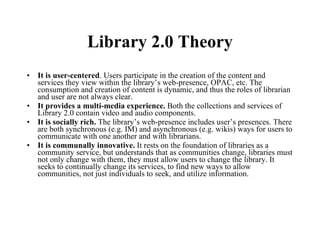Library 2.0 Theory It is user-centered . Users participate in the creation of the content and services they view within the library’s web-presence, OPAC, etc. The consumption and creation of content is dynamic, and thus the roles of librarian and user are not always clear. It provides a multi-media experience.  Both the collections and services of Library 2.0 contain video and audio components. It is socially rich.  The library’s web-presence includes user’s presences. There are both synchronous (e.g. IM) and asynchronous (e.g. wikis) ways for users to communicate with one another and with librarians. It is communally innovative.  It rests on the foundation of libraries as a community service, but understands that as communities change, libraries must not only change with them, they must allow users to change the library. It seeks to continually change its services, to find new ways to allow communities, not just individuals to seek, and utilize information. 